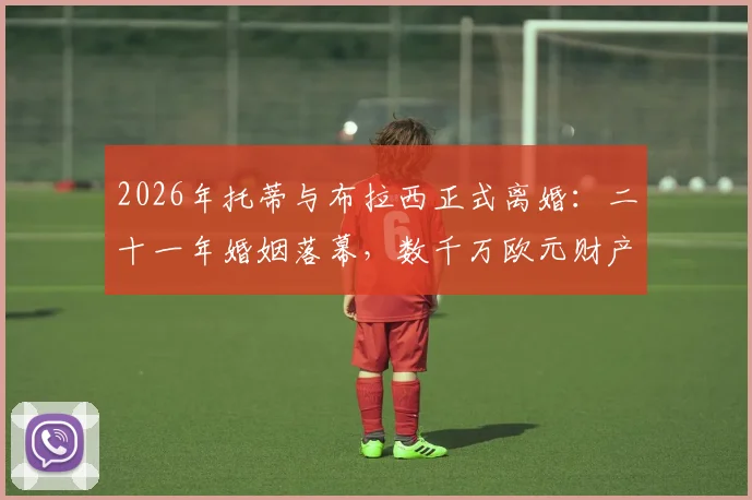 2026年托蒂与布拉西正式离婚:二十一年婚姻落幕,数千万欧元财产分割成焦点