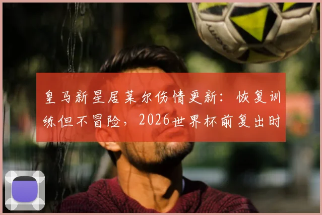 皇马新星居莱尔伤情更新:恢复训练但不冒险,2026世界杯前复出时间表分析