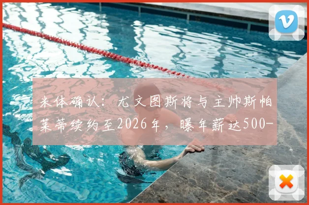 米体确认：尤文图斯将与主帅斯帕莱蒂续约至2026年，曝年薪达500-600万欧元细节，合同条款深度解析