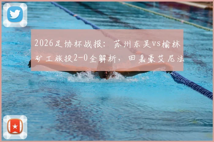 2026足协杯战报：苏州东吴vs榆林矿工旅投2-0全解析，田嘉豪艾尼法进球视频回顾