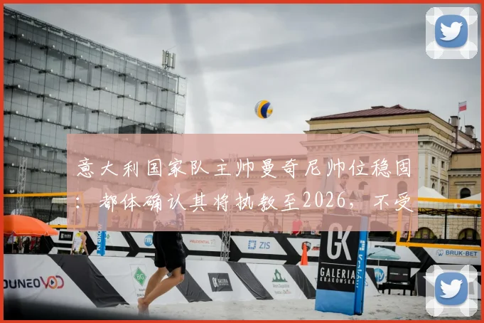 意大利国家队主帅曼奇尼帅位稳固：都体确认其将执教至2026，不受足协主席选举影响，详解未来计划