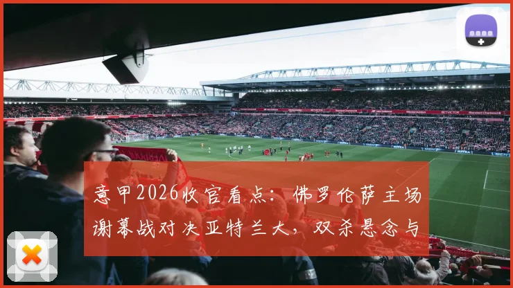 意甲2026收官看点：佛罗伦萨主场谢幕战对决亚特兰大，双杀悬念与荣誉之战全解析