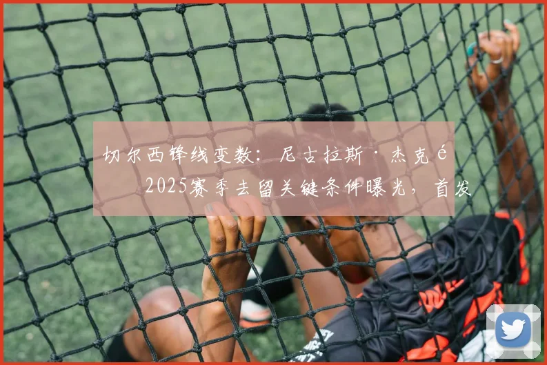 切尔西锋线变数：尼古拉斯·杰克逊2025赛季去留关键条件曝光，首发保证成核心谈判筹码