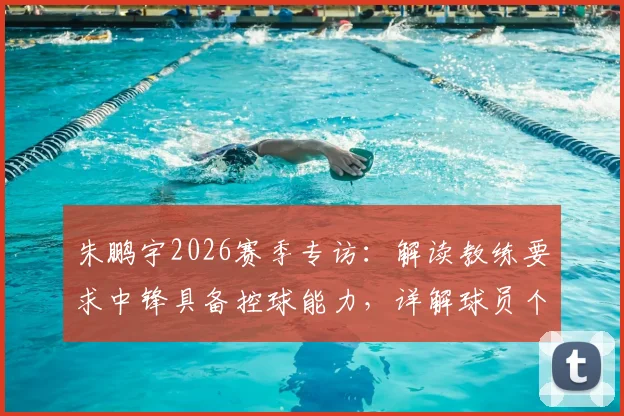 朱鹏宇2026赛季专访:解读教练要求中锋具备控球能力,详解球员个人信心提升之路