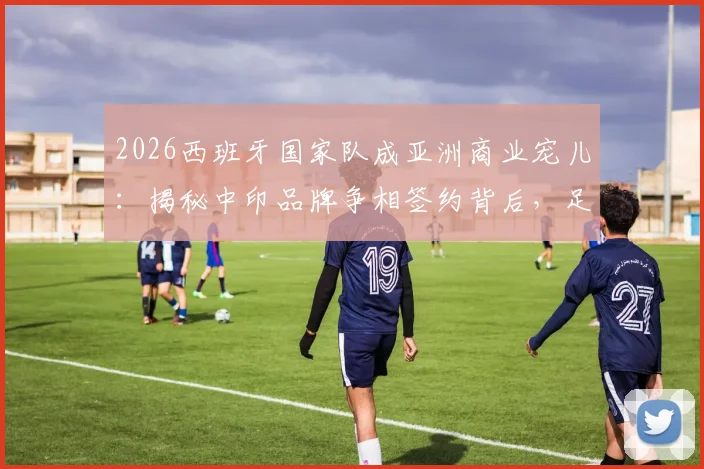 2026西班牙国家队成亚洲商业宠儿：揭秘中印品牌争相签约背后，足球商业价值新趋势解读