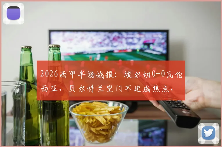 2026西甲半场战报：埃尔切0-0瓦伦西亚，贝尔特兰空门不进成焦点，附半场数据分析