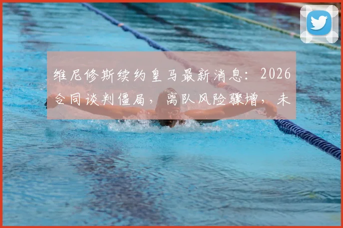 维尼修斯续约皇马最新消息：2026合同谈判僵局，离队风险骤增，未来去向引关注