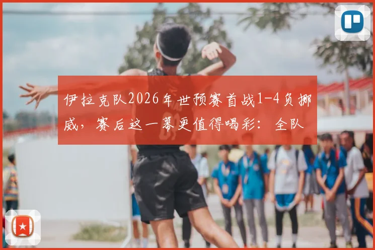 伊拉克队2026年世预赛首战1-4负挪威,赛后这一幕更值得喝彩:全队自觉打扫更衣室