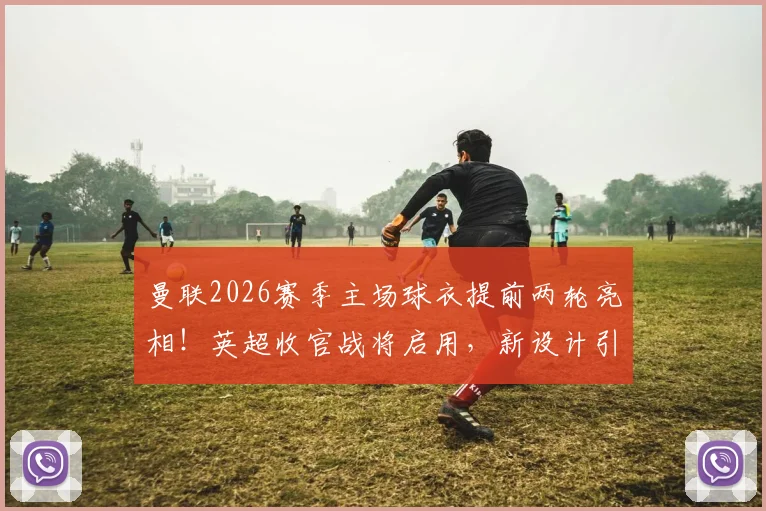 曼联2026赛季主场球衣提前两轮亮相！英超收官战将启用，新设计引发球迷热议