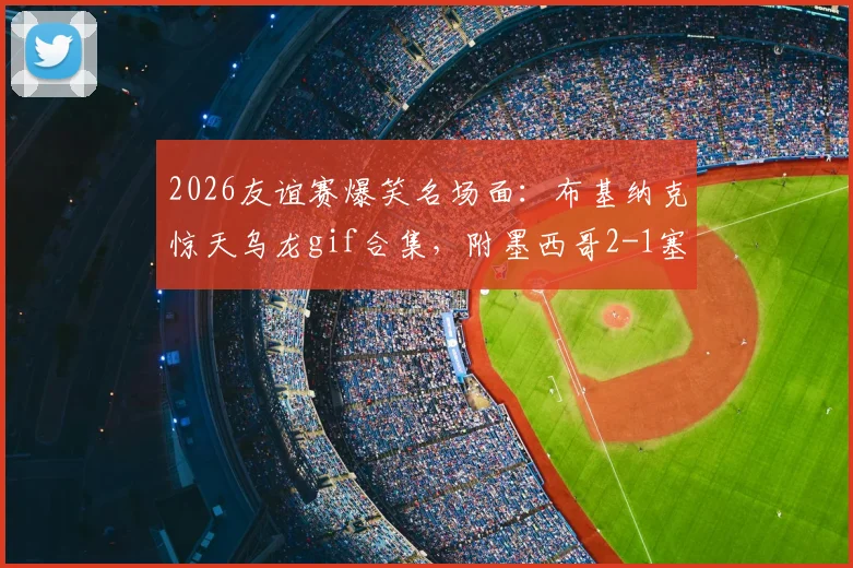 2026友谊赛爆笑名场面：布基纳克惊天乌龙gif合集，附墨西哥2-1塞尔维亚全场录像回放链接