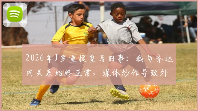 2026年J罗重提皇马旧事:我与齐达内关系始终正常,媒体炒作导致外界误解持续多年