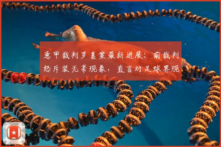 意甲裁判罗基案最新进展:前裁判怒斥装无辜现象,直言对足球界现状感到恶心