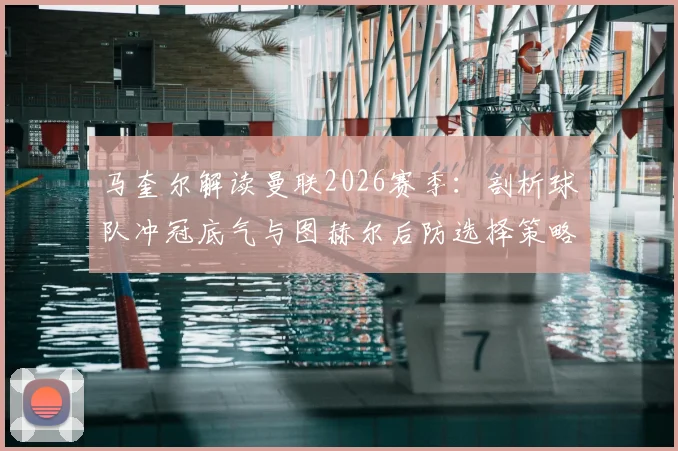 马奎尔解读曼联2026赛季：剖析球队冲冠底气与图赫尔后防选择策略，主力位置如何竞争？