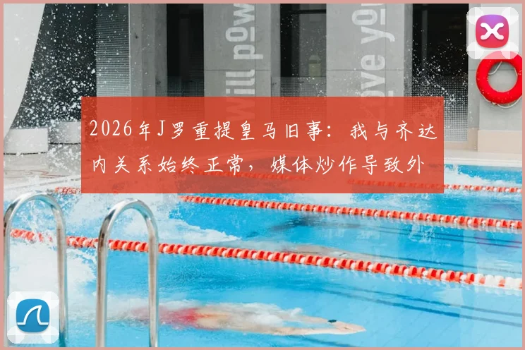 2026年J罗重提皇马旧事：我与齐达内关系始终正常，媒体炒作导致外界误解持续多年