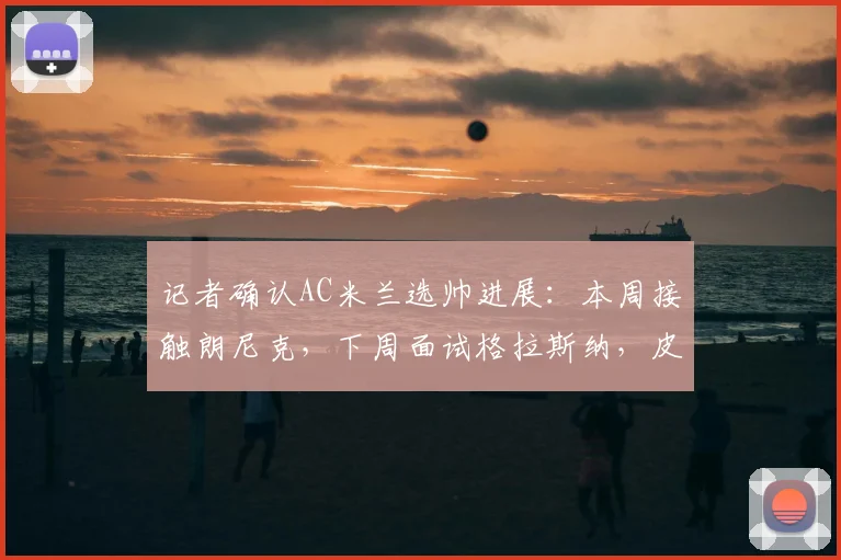 记者确认AC米兰选帅进展：本周接触朗尼克，下周面试格拉斯纳，皮奥利下课成定局