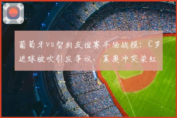 葡萄牙vs智利友谊赛半场战报:C罗进球被吹引发争议,莱奥冲突染红离场,半场比分0-0