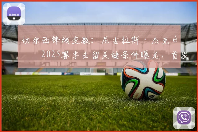 切尔西锋线变数:尼古拉斯·杰克逊2025赛季去留关键条件曝光,首发保证成核心谈判筹码