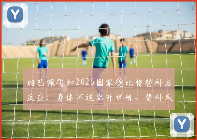 姆巴佩得知2026国家德比将替补后反应：身体不适离开训练，替补风波原因与后续影响分析