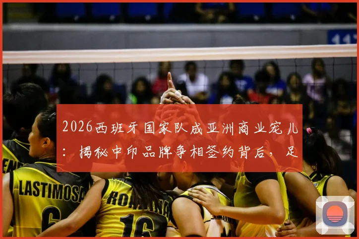 2026西班牙国家队成亚洲商业宠儿：揭秘中印品牌争相签约背后，足球商业价值新趋势解读