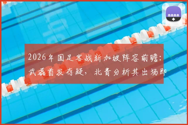 2026年国足客战新加坡阵容前瞻:武磊首发存疑,北青分析其出场即具震慑力,附对手战术解析