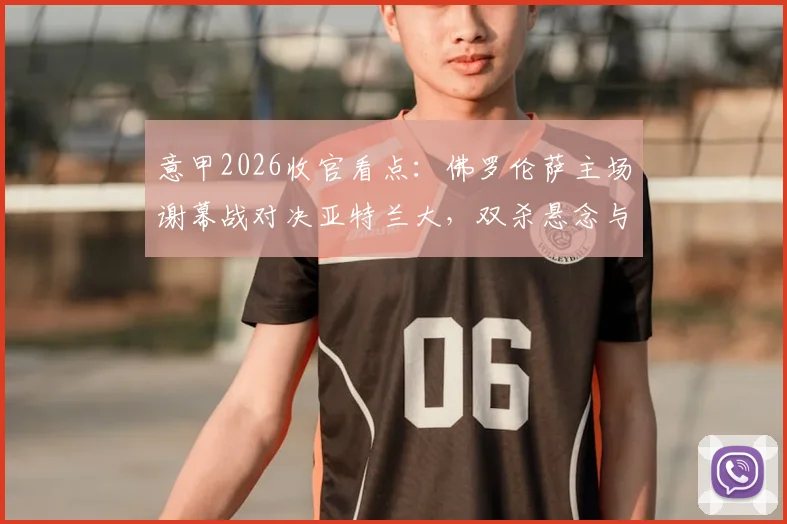 意甲2026收官看点:佛罗伦萨主场谢幕战对决亚特兰大,双杀悬念与荣誉之战全解析