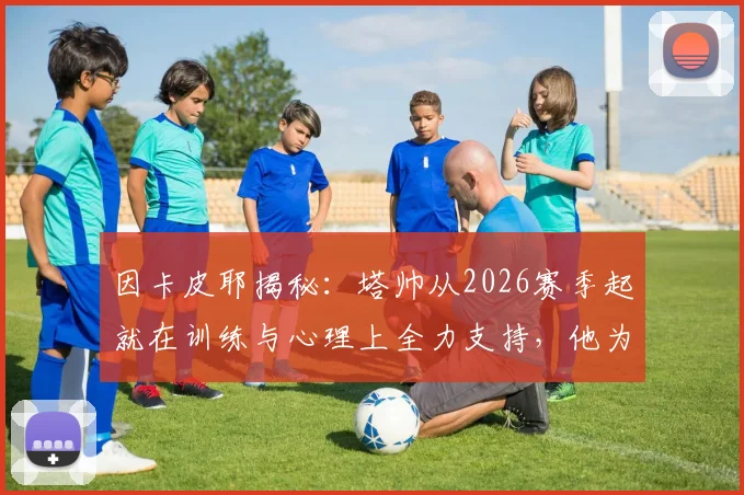 因卡皮耶揭秘:塔帅从2026赛季起就在训练与心理上全力支持,他为何是球员最坚实的后盾?