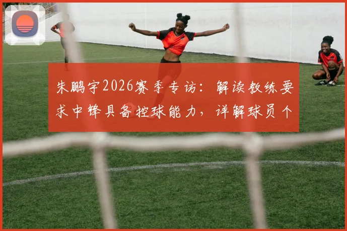 朱鹏宇2026赛季专访：解读教练要求中锋具备控球能力，详解球员个人信心提升之路