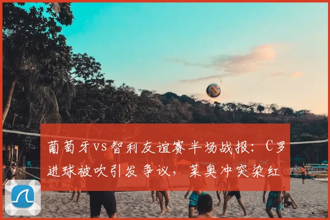 葡萄牙vs智利友谊赛半场战报：C罗进球被吹引发争议，莱奥冲突染红离场，半场比分0-0