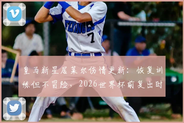 皇马新星居莱尔伤情更新：恢复训练但不冒险，2026世界杯前复出时间表分析