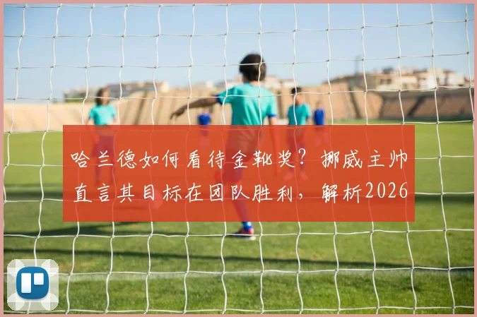 哈兰德如何看待金靴奖?挪威主帅直言其目标在团队胜利,解析2026年球星价值观