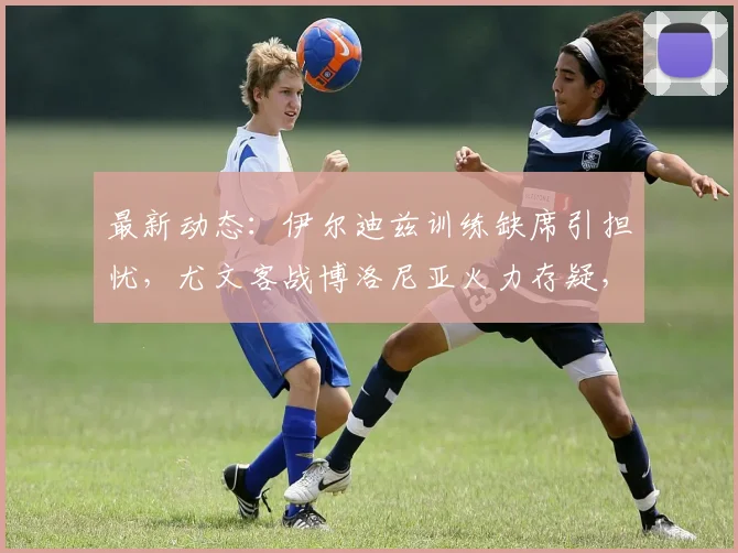 最新动态:伊尔迪兹训练缺席引担忧,尤文客战博洛尼亚火力存疑,2026赛季开局蒙阴影