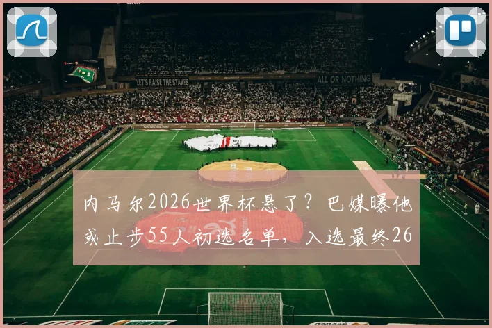 内马尔2026世界杯悬了?巴媒曝他或止步55人初选名单,入选最终26人阵容机会渺茫