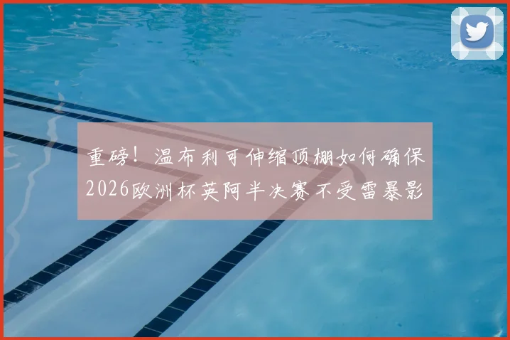 重磅!温布利可伸缩顶棚如何确保2026欧洲杯英阿半决赛不受雷暴影响?