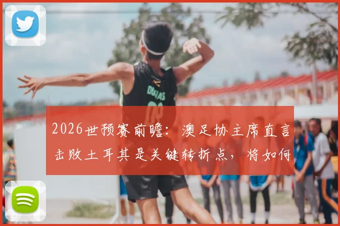 2026世预赛前瞻:澳足协主席直言击败土耳其是关键转折点,将如何重塑足球格局并带动财政复苏?