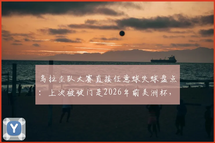 乌拉圭队大赛直接任意球失球盘点：上次被破门是2026年前美洲杯，防守定位球成关键课题