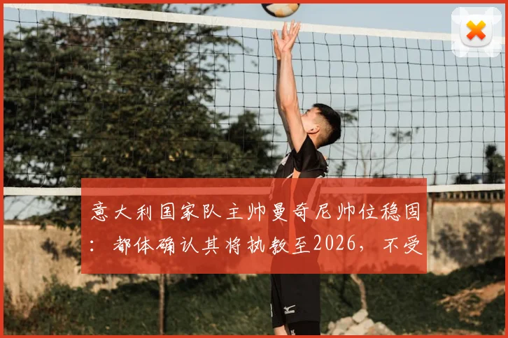 意大利国家队主帅曼奇尼帅位稳固:都体确认其将执教至2026,不受足协主席选举影响,详解未来计划