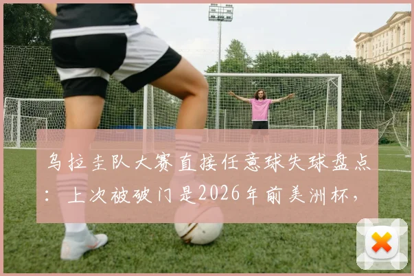 乌拉圭队大赛直接任意球失球盘点:上次被破门是2026年前美洲杯,防守定位球成关键课题