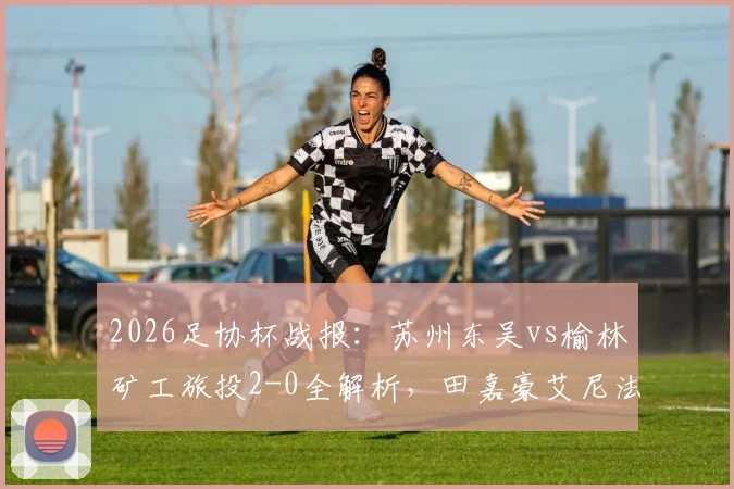 2026足协杯战报:苏州东吴vs榆林矿工旅投2-0全解析,田嘉豪艾尼法进球视频回顾
