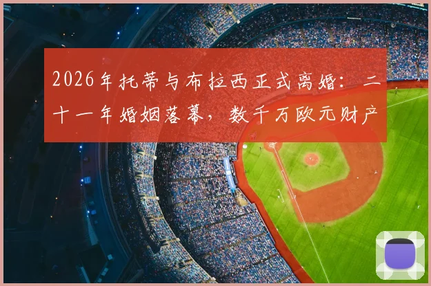 2026年托蒂与布拉西正式离婚：二十一年婚姻落幕，数千万欧元财产分割成焦点