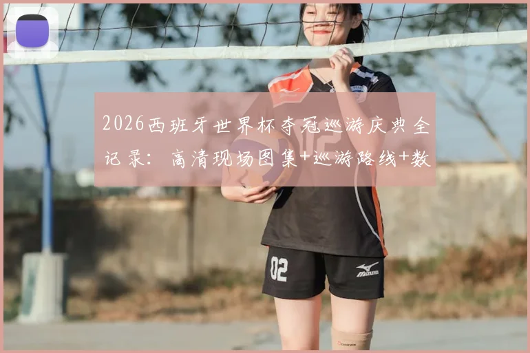 2026西班牙世界杯夺冠巡游庆典全记录：高清现场图集+巡游路线+数百万球迷狂欢实况视频