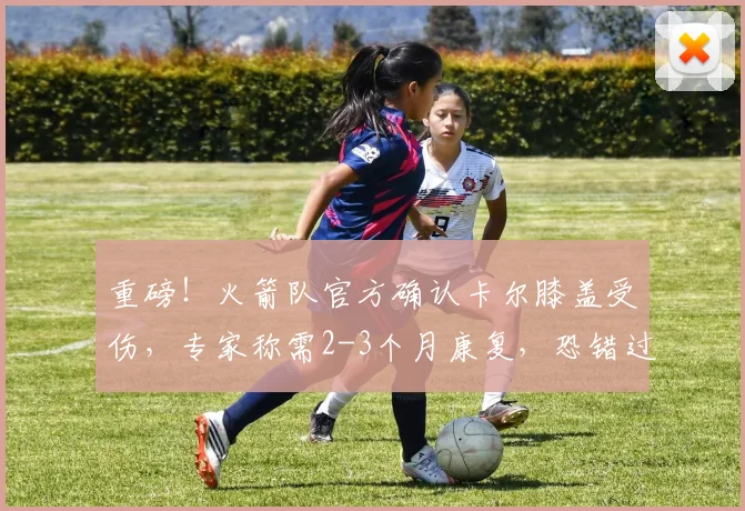 重磅！火箭队官方确认卡尔膝盖受伤，专家称需2-3个月康复，恐错过2026赛季揭幕战