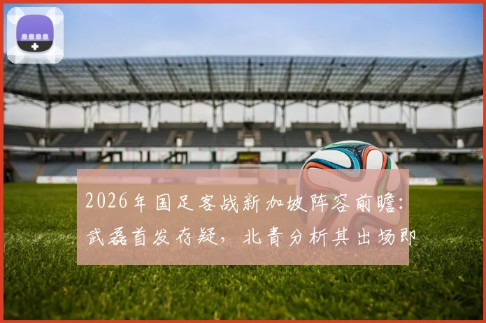 2026年国足客战新加坡阵容前瞻：武磊首发存疑，北青分析其出场即具震慑力，附对手战术解析