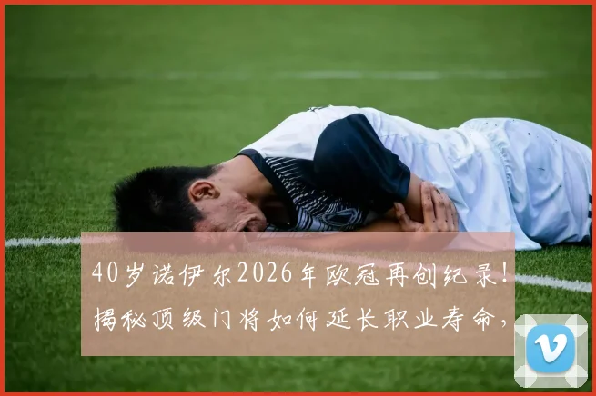 40岁诺伊尔2026年欧冠再创纪录!揭秘顶级门将如何延长职业寿命,附足坛常青树门将排名