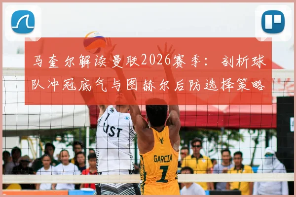 马奎尔解读曼联2026赛季:剖析球队冲冠底气与图赫尔后防选择策略,主力位置如何竞争?